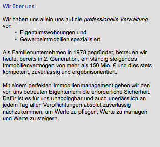 Wir über uns Wir haben uns allein uns auf die professionelle Verwaltung von Eigentumswohnungen und Gewerbeimmobilien spezialisiert.   Als Familienunternehmen in 1978 gegründet, betreuen wir heute, bereits in 2. Generation, ein ständig steigendes Immobilienvermögen von mehr als 150 Mio. € und dies stets kompetent, zuverlässig und ergebnisorientiert. Mit einem perfekten Immobilienmanagement geben wir den von uns betreuten Eigentümern die erforderliche Sicherheit. Dafür ist es für uns unabdingbar und auch unerlässlich an jedem Tag allen Verpflichtungen absolut zuverlässig nachzukommen, um Werte zu pflegen, Werte zu managen und Werte zu steigern. 